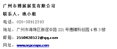 文本框: 廣州市博展展覽有限公司
聯(lián)系人：池小姐
電話：020-38912393
地址：廣州市海珠區(qū)新滘中路221號德臻科創(chuàng)園4棟3樓
郵箱：2550420522@qq.com
網(wǎng)址：www.ncpcexpo.com
